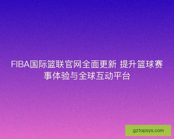 FIBA国际篮联官网全面更新 提升篮球赛事体验与全球互动平台