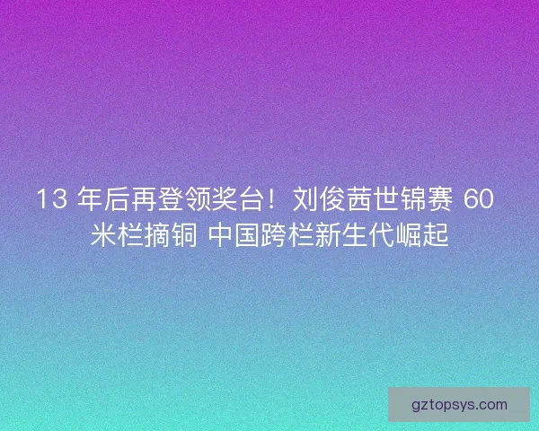 13 年后再登领奖台！刘俊茜世锦赛 60 米栏摘铜 中国跨栏新生代崛起