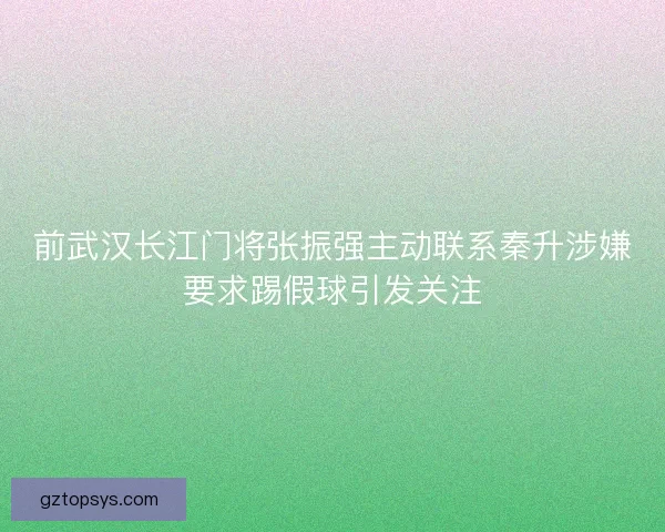 前武汉长江门将张振强主动联系秦升涉嫌要求踢假球引发关注
