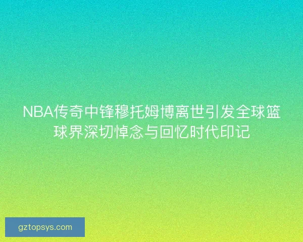 NBA传奇中锋穆托姆博离世引发全球篮球界深切悼念与回忆时代印记