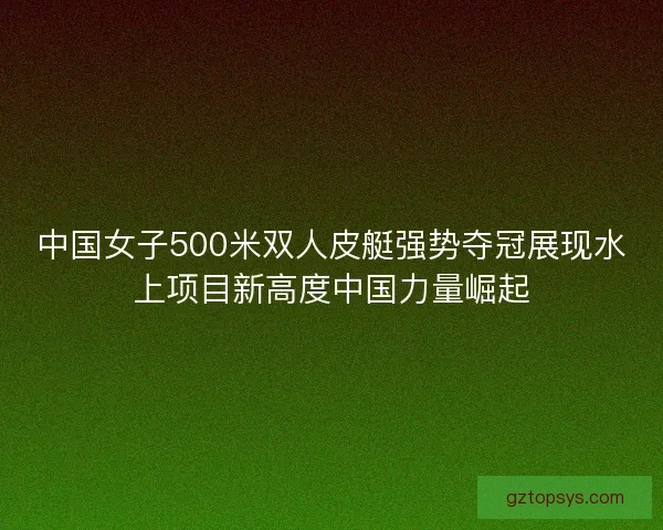 中国女子500米双人皮艇强势夺冠展现水上项目新高度中国力量崛起