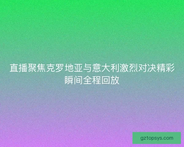 直播聚焦克罗地亚与意大利激烈对决精彩瞬间全程回放 直播聚焦克罗地亚与意大利激烈对决精彩瞬间全程回放