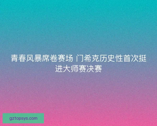 青春风暴席卷赛场 门希克历史性首次挺进大师赛决赛 青春风暴席卷赛场 门希克历史性首次挺进大师赛决赛