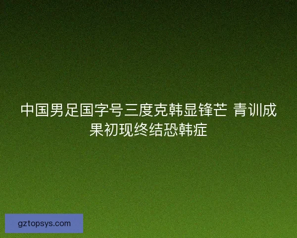 中国男足国字号三度克韩显锋芒 青训成果初现终结恐韩症