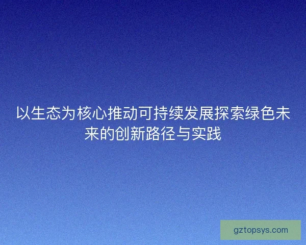 以生态为核心推动可持续发展探索绿色未来的创新路径与实践