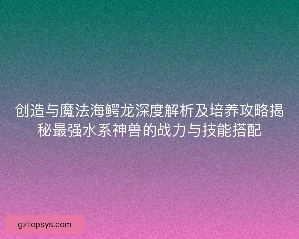 创造与魔法海鳄龙深度解析及培养攻略揭秘最强水系神兽的战力与技能搭配