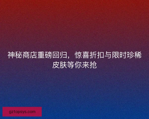 神秘商店重磅回归，惊喜折扣与限时珍稀皮肤等你来抢