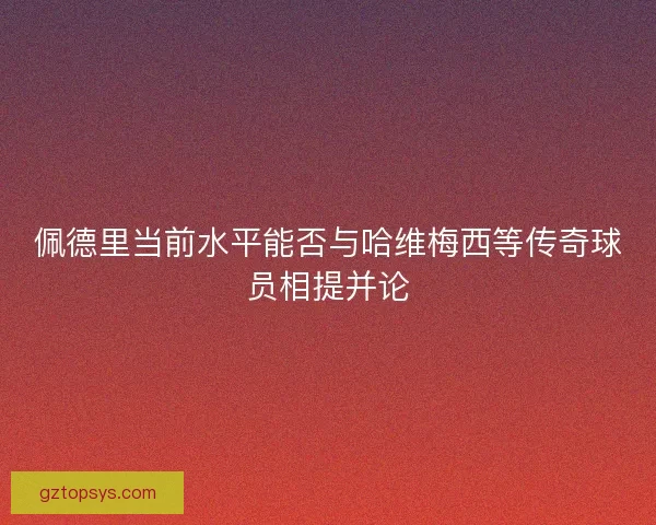 佩德里当前水平能否与哈维梅西等传奇球员相提并论