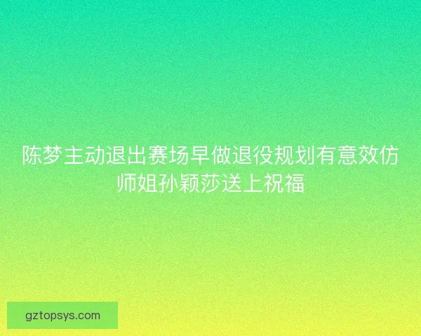 陈梦主动退出赛场早做退役规划有意效仿师姐孙颖莎送上祝福 陈梦主动退出赛场早做退役规划有意效仿师姐孙颖莎送上祝福