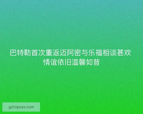巴特勒首次重返迈阿密与乐福相谈甚欢 情谊依旧温馨如昔