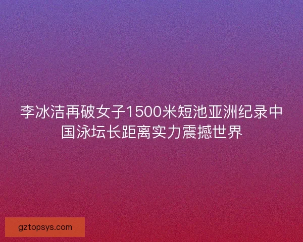 李冰洁再破女子1500米短池亚洲纪录中国泳坛长距离实力震撼世界
