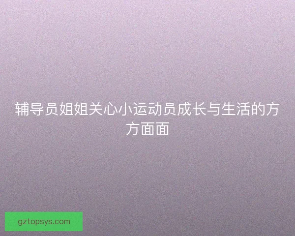 辅导员姐姐关心小运动员成长与生活的方方面面