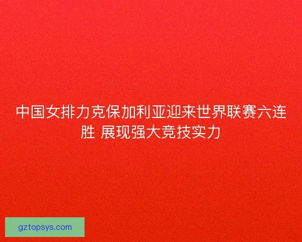 中国女排力克保加利亚迎来世界联赛六连胜 展现强大竞技实力