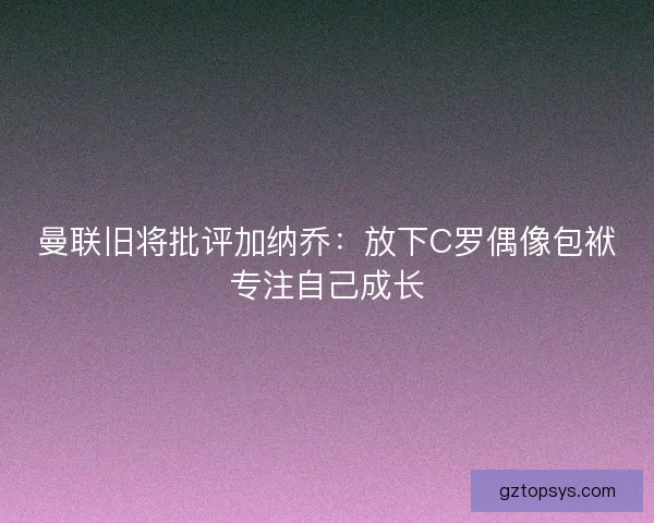曼联旧将批评加纳乔：放下C罗偶像包袱专注自己成长