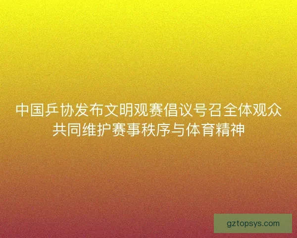 中国乒协发布文明观赛倡议号召全体观众共同维护赛事秩序与体育精神