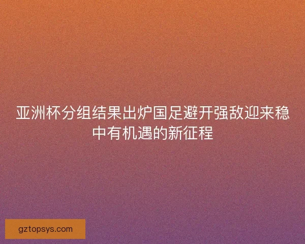 亚洲杯分组结果出炉国足避开强敌迎来稳中有机遇的新征程 亚洲杯分组结果出炉国足避开强敌迎来稳中有机遇的新征程