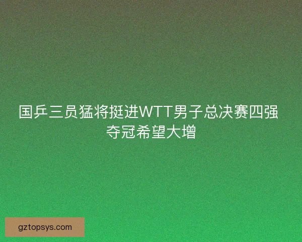 国乒三员猛将挺进WTT男子总决赛四强 夺冠希望大增