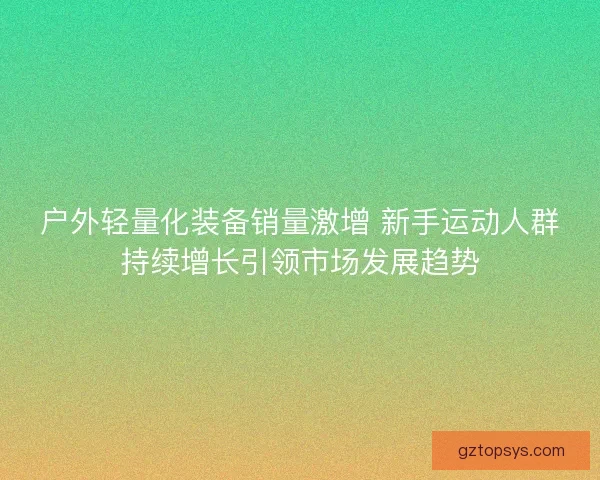 户外轻量化装备销量激增 新手运动人群持续增长引领市场发展趋势