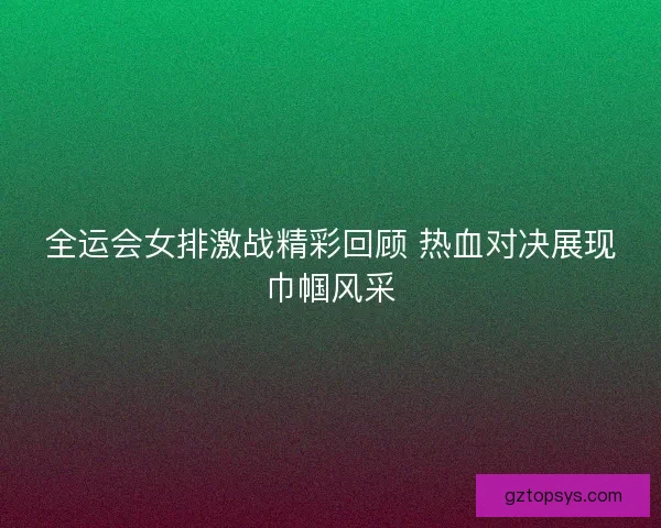 全运会女排激战精彩回顾 热血对决展现巾帼风采