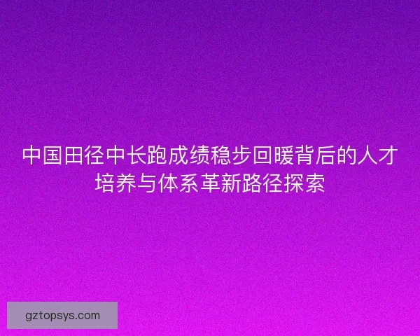 中国田径中长跑成绩稳步回暖背后的人才培养与体系革新路径探索
