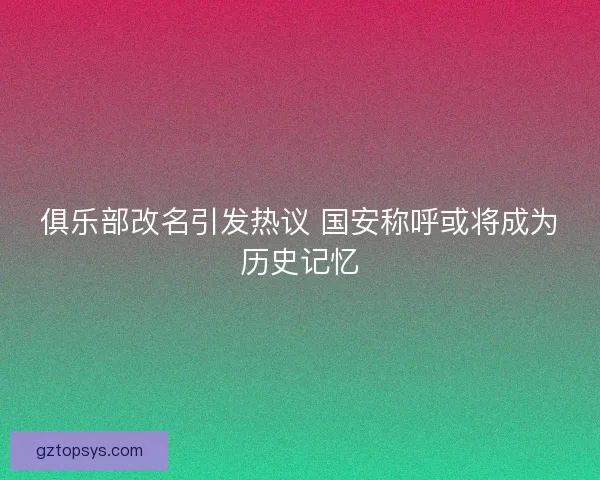 俱乐部改名引发热议 国安称呼或将成为历史记忆