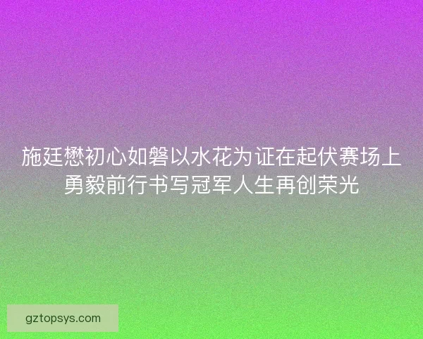 施廷懋初心如磐以水花为证在起伏赛场上勇毅前行书写冠军人生再创荣光