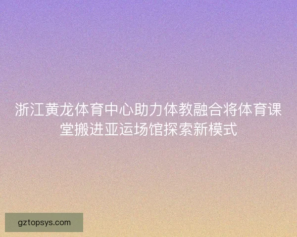 浙江黄龙体育中心助力体教融合将体育课堂搬进亚运场馆探索新模式