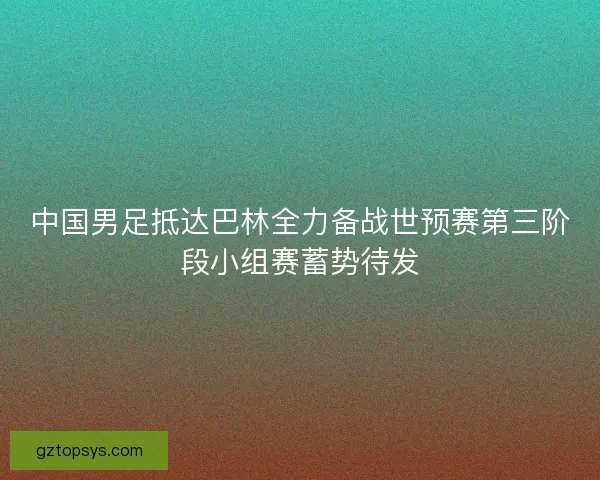 中国男足抵达巴林全力备战世预赛第三阶段小组赛蓄势待发 中国男足抵达巴林全力备战世预赛第三阶段小组赛蓄势待发
