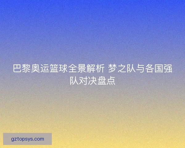 巴黎奥运篮球全景解析 梦之队与各国强队对决盘点 巴黎奥运篮球全景解析 梦之队与各国强队对决盘点
