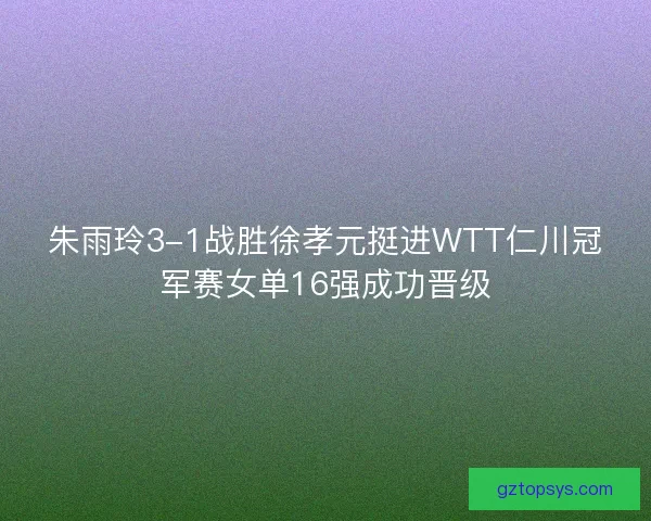 朱雨玲3-1战胜徐孝元挺进WTT仁川冠军赛女单16强成功晋级