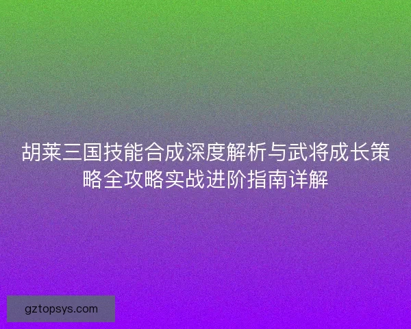 胡莱三国技能合成深度解析与武将成长策略全攻略实战进阶指南详解
