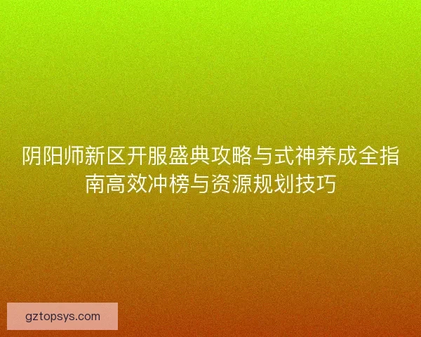 阴阳师新区开服盛典攻略与式神养成全指南高效冲榜与资源规划技巧