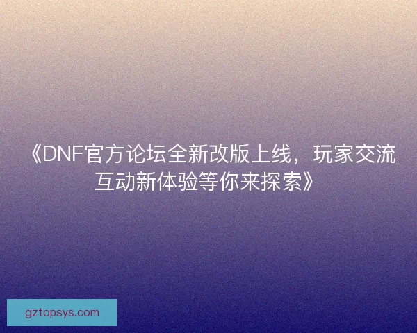 《DNF官方论坛全新改版上线，玩家交流互动新体验等你来探索》