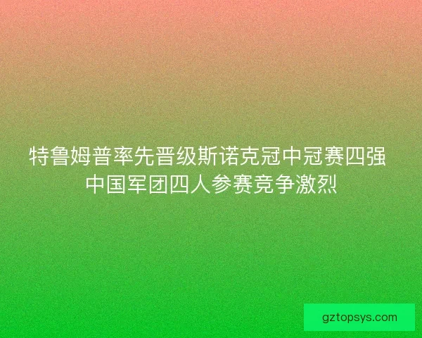 特鲁姆普率先晋级斯诺克冠中冠赛四强 中国军团四人参赛竞争激烈