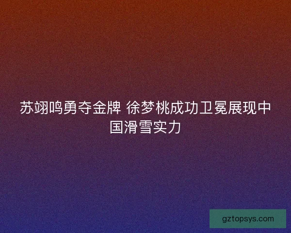 苏翊鸣勇夺金牌 徐梦桃成功卫冕展现中国滑雪实力
