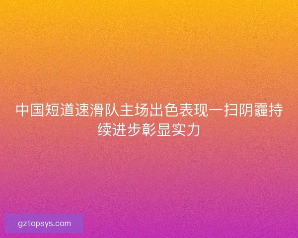 中国短道速滑队主场出色表现一扫阴霾持续进步彰显实力 中国短道速滑队主场出色表现一扫阴霾持续进步彰显实力