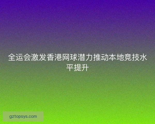 全运会激发香港网球潜力推动本地竞技水平提升 全运会激发香港网球潜力推动本地竞技水平提升