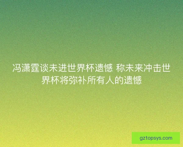 冯潇霆谈未进世界杯遗憾 称未来冲击世界杯将弥补所有人的遗憾